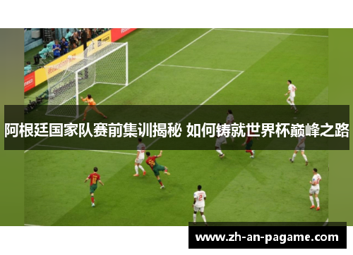 阿根廷国家队赛前集训揭秘 如何铸就世界杯巅峰之路