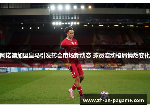 阿诺德加盟皇马引发转会市场新动态 球员流动格局悄然变化