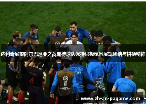 达利奇展望阿尔巴尼亚之战期待球队保持积极氛围展现团结与拼搏精神