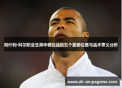 阿什利·科尔职业生涯中曾征战的五个重要位置与战术意义分析 阿什利·科尔职业生涯中曾征战的五个重要位置与战术意义分析