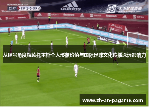从绰号角度解读托雷斯个人形象价值与国际足球文化传播深远影响力