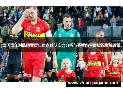 埃因青年对阵阿贾青年焦点球队实力分析与赛季前景展望深度解读篇